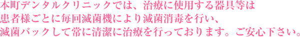 本町デンタルクリニックでは、治療に使用する器具等は患者様ごとに毎回滅菌機により滅菌消毒を行い、滅菌パックして常に清潔に治療を行っております。ご安心下さい。