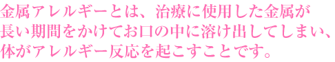 金属アレルギーとは、治療に使用した金属が長い期間をかけてお口の中に溶け出してしまい、体がアレルギー反応を起こすことです。