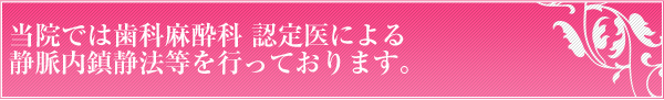 当院では歯科麻酔科 認定医による静脈内鎮静法等を行っております。